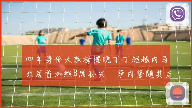 四年身价大跌榜揭晓丁丁超越内马尔居首加维B席孙兴慜萨内紧随其后