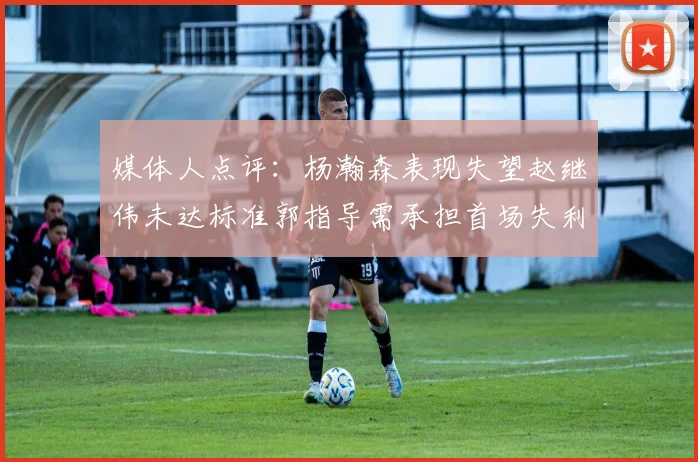 媒体人点评：杨瀚森表现失望赵继伟未达标准郭指导需承担首场失利责任