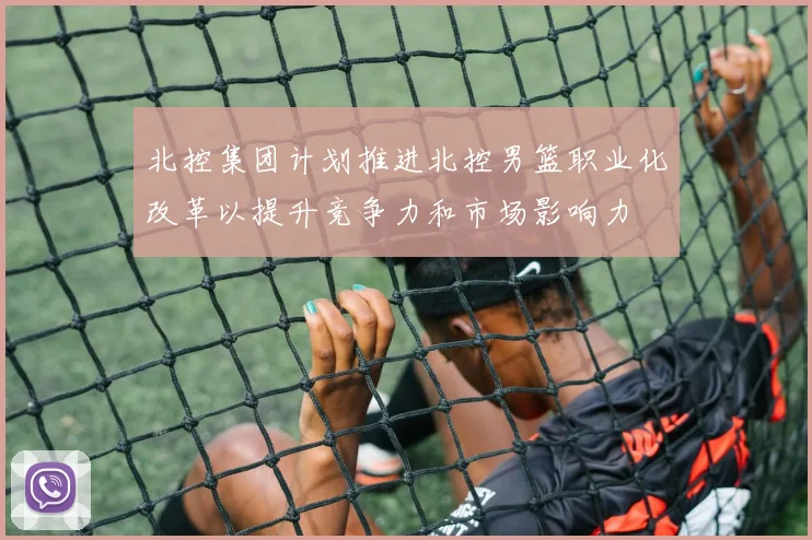 北控集团计划推进北控男篮职业化改革以提升竞争力和市场影响力