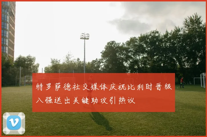 特罗萨德社交媒体庆祝比利时晋级八强送出关键助攻引热议
