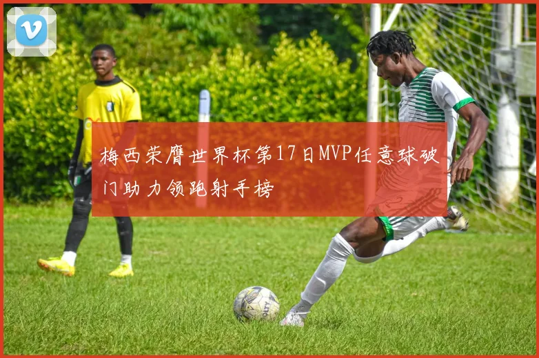 梅西荣膺世界杯第17日MVP任意球破门助力领跑射手榜