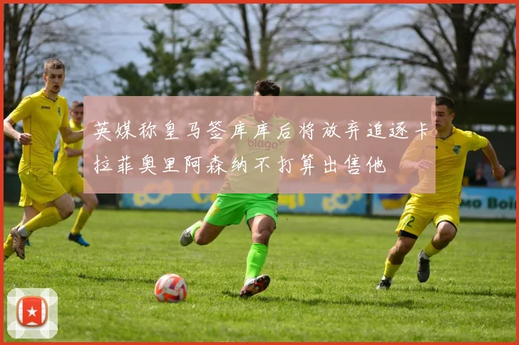 英媒称皇马签库库后将放弃追逐卡拉菲奥里阿森纳不打算出售他