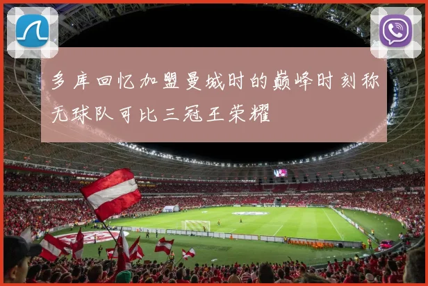 多库回忆加盟曼城时的巅峰时刻称无球队可比三冠王荣耀