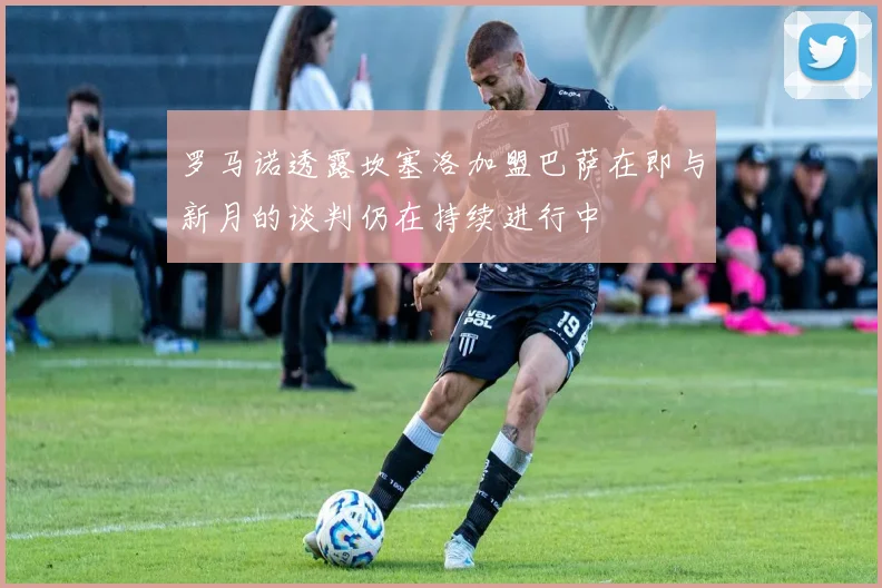 罗马诺透露坎塞洛加盟巴萨在即与新月的谈判仍在持续进行中