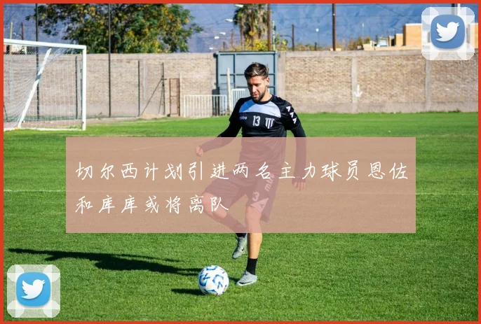 切尔西计划引进两名主力球员恩佐和库库或将离队