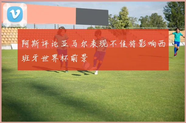 阿斯评论亚马尔表现不佳将影响西班牙世界杯前景