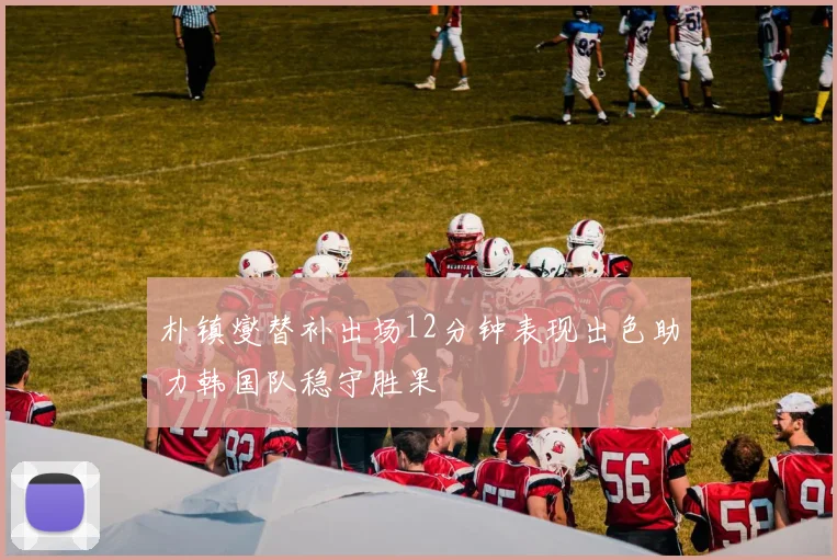 朴镇燮替补出场12分钟表现出色助力韩国队稳守胜果
