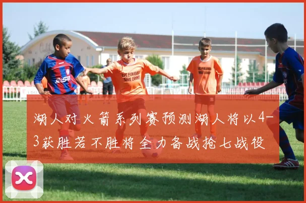 湖人对火箭系列赛预测湖人将以4-3获胜若不胜将全力备战抢七战役