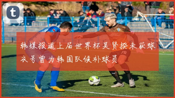 韩媒报道上届世界杯吴贤揆未获球衣号曾为韩国队候补球员