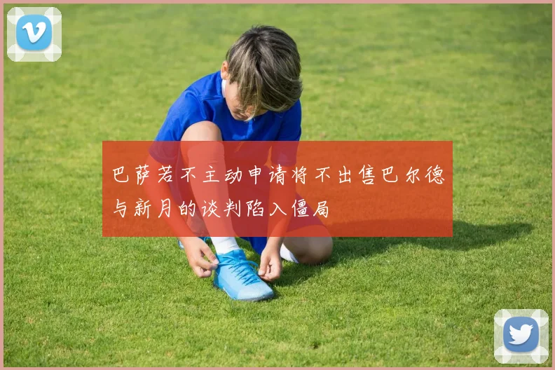 巴萨若不主动申请将不出售巴尔德与新月的谈判陷入僵局