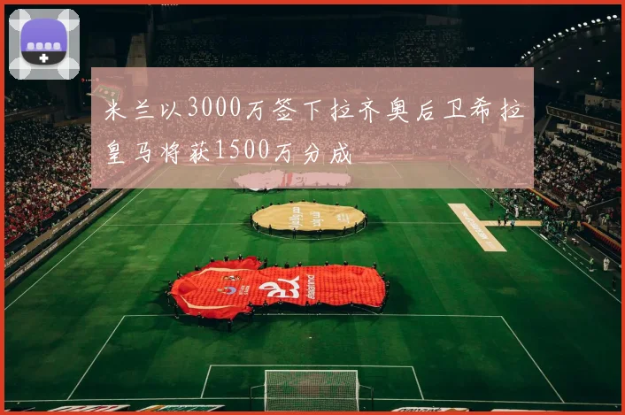 米兰以3000万签下拉齐奥后卫希拉皇马将获1500万分成