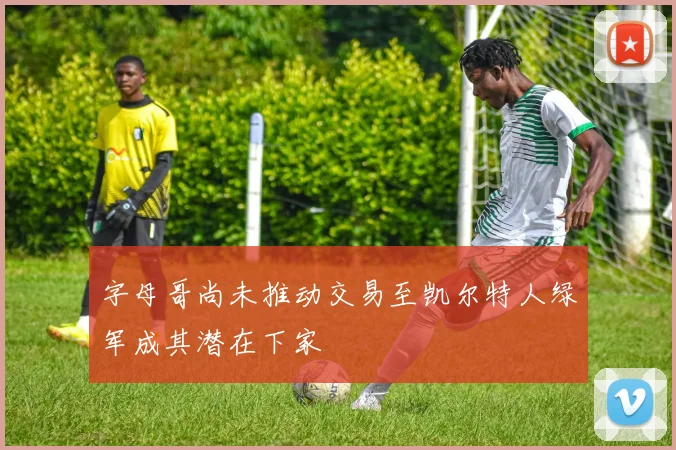 字母哥尚未推动交易至凯尔特人绿军成其潜在下家