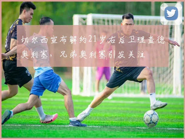 切尔西宣布解约21岁右后卫理查德奥利塞，兄弟奥利塞引发关注