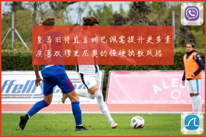 皇马旧将直言姆巴佩需提升更多素质喜欢穆里尼奥的强硬执教风格